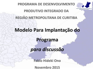 PROGRAMA DE DESENVOLVIMENTO
PRODUTIVO INTEGRADO DA
REGIÃO METROPOLITANA DE CURITIBA
Modelo Para Implantação do
Programa
para discussão
Fabio Hideki Ono
Novembro 2015
 