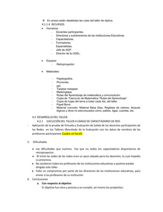  En anexo están detalladas las rutas del taller de réplica.
            4.1.1.4 RECURSOS.
                Humanos:
                   -  Docentes participantes.
                   -  Directores y subdirectores de las Instituciones Educativas.
                   -  Capacitadores.
                   -  Formadores.
                      Especialistas.
                   -  Jefe de AGP
                   -  Director de la UGEL.

                Equipos:
                    -   Retroproyector.

                Materiales:

                     -   Papelografos.
                     -   Plumones.
                     -   ppt.
                     -   Tarjetas metaplan
                     -   Maskingtape
                     -   Rutas del Aprendizaje de matemática y comunicación.
                     -   Copia de Fascículo de Matemática “Rutas del Aprendizaje”.
                     -   Copia de hojas del tema a tratar cada día, del taller.
                     -   Papel Bond.
                     -   Material concreto: Material Base Diez, Regletas de colores, bloques
                         lógicos y otros no estructurados como, palitos, ligas, cuerdas, etc.

     4.2 DESARROLLO DEL TALLER.
         4.2.1 EJECUCIÓN DEL TALLER A CARGO DE CAPACITADORES DE RED.
-    Aplicación de la prueba de Entrada y Evaluación de Salida de los docentes participantes de
     las Redes en los Talleres (Resultado de la Evaluación con los datos de nombres de los
     profesores participantes Cuadro en Excel).

5.   Dificultades

     Las dificultades que tuvimos fue que no todos los capacitadores disponíamos de
     retroproyector.
      Al inicio las sedes de las redes eran un poco alejado para los docentes, lo cual impedía
     su presencia.
     No asistieron todos los profesores de las instituciones educativas a quiénes estaba
     dirigido este taller.
     Falto un compromiso por parte de los directores de las Instituciones educativas, para
     enviar a los profesores de su institución.
6. Conclusiones
      a. Con respecto al objetivo
           El objetivo fue claro y preciso y se cumplió, así mismo los propósitos.
 