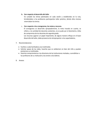 b. Con respecto al desarrollo del taller
          Se cumplió los temas planteados en cada sesión y establecidos en la ruta,
          brindándoles a los profesores participantes taller práctico, dónde ellos mismos
          vivenciaban los temas.

       c. Con respecto a los cronogramas, las metas y recursos.
          El cronograma se desarrollo apropiadamente, la meta trazada en cuanto, se
          refiere, a la cantidad de docentes asistentes, no se pudo por el desinterés y falta
          de compromiso de los docentes de segundo grado.
          Los recursos jugaron un papel importante, de alguna manera influyo en el buen
          desarrollo del taller, debe proveerse de retroproyector a los capacitadores.

7.   Recomendaciones

       Facilitar a cada facilitadora una multimedia.
       Solicitar apoyo de las redes, hacerlos que se solidaricen en bien del niño y puedan
       prestarnos su multimedia.
       Hacerlos comprometerse a los directores de las Instituciones invitadas, a sensibilizar a
       los profesores de su institución y los envíen a los talleres.

8.   Anexos
 