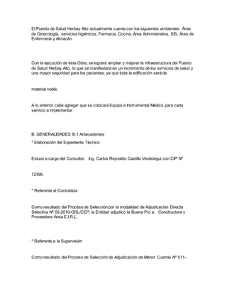 El Puesto de Salud Herbay Alto actualmente cuenta con los siguientes ambientes: Área
de Ginecología, servicios higiénicos, Farmacia, Cocina, Área Administrativa, SIS, Área de
Enfermería y Almacén.
Con la ejecución de ésta Obra, se logrará ampliar y mejorar la infraestructura del Puesto
de Salud Herbay Alto, lo que se manifestará en un incremento de los servicios de salud y
una mayor seguridad para los pacientes, ya que toda la edificación será de
material noble.
A lo anterior cabe agregar que se colocará Equipo e Instrumental Médico para cada
servicio a implementar
B. GENERALIDADES B.1 Antecedentes
* Elaboración del Expediente Técnico
Estuvo a cargo del Consultor: Ing. Carlos Reynaldo Castillo Verástegui con CIP Nº
72396.
* Referente al Contratista
Como resultado del Proceso de Selección por la modalidad de Adjudicación Directa
Selectiva Nº 05-2010-GRL/CEP, la Entidad adjudicó la Buena Pro a: Constructora y
Proveedora Ansa E.I.R.L.
* Referente a la Supervisión
Como resultado del Proceso de Selección de Adjudicación de Menor Cuantía Nº 011-
 