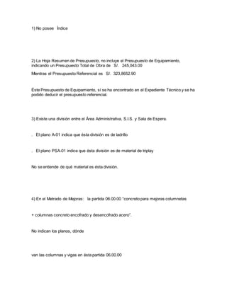1) No posee Índice
2) La Hoja Resumen de Presupuesto, no incluye el Presupuesto de Equipamiento,
indicando un Presupuesto Total de Obra de S/. 245,043.00
Mientras el Presupuesto Referencial es S/. 323,8652.90
Éste Presupuesto de Equipamiento, sí se ha encontrado en el Expediente Técnico y se ha
podido deducir el presupuesto referencial.
3) Existe una división entre el Área Administrativa, S.I.S. y Sala de Espera.
. El plano A-01 indica que ésta división es de ladrillo
. El plano PSA-01 indica que ésta división es de material de triplay
No se entiende de qué material es ésta división.
4) En el Metrado de Mejoras: la partida 06.00.00 “concreto para mejoras columnetas
+ columnas concreto encofrado y desencofrado acero”.
No indican los planos, dónde
van las columnas y vigas en ésta partida 06.00.00
 