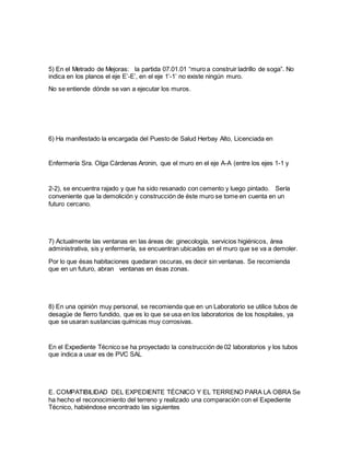 5) En el Metrado de Mejoras: la partida 07.01.01 “muro a construir ladrillo de soga”. No
indica en los planos el eje E’-E’, en el eje 1’-1’ no existe ningún muro.
No se entiende dónde se van a ejecutar los muros.
6) Ha manifestado la encargada del Puesto de Salud Herbay Alto, Licenciada en
Enfermería Sra. Olga Cárdenas Aronin, que el muro en el eje A-A (entre los ejes 1-1 y
2-2), se encuentra rajado y que ha sido resanado con cemento y luego pintado. Sería
conveniente que la demolición y construcción de éste muro se tome en cuenta en un
futuro cercano.
7) Actualmente las ventanas en las áreas de: ginecología, servicios higiénicos, área
administrativa, sis y enfermería, se encuentran ubicadas en el muro que se va a demoler.
Por lo que ésas habitaciones quedaran oscuras, es decir sin ventanas. Se recomienda
que en un futuro, abran ventanas en ésas zonas.
8) En una opinión muy personal, se recomienda que en un Laboratorio se utilice tubos de
desagüe de fierro fundido, que es lo que se usa en los laboratorios de los hospitales, ya
que se usaran sustancias químicas muy corrosivas.
En el Expediente Técnico se ha proyectado la construcción de 02 laboratorios y los tubos
que indica a usar es de PVC SAL
E. COMPATIBILIDAD DEL EXPEDIENTE TÉCNICO Y EL TERRENO PARA LA OBRA Se
ha hecho el reconocimiento del terreno y realizado una comparación con el Expediente
Técnico, habiéndose encontrado las siguientes
 