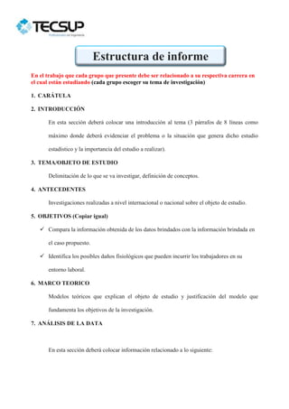 En el trabajo que cada grupo que presente debe ser relacionado a su respectiva carrera en
el cual están estudiando (cada grupo escoger su tema de investigación)
1. CARÁTULA
2. INTRODUCCIÓN
En esta sección deberá colocar una introducción al tema (3 párrafos de 8 líneas como
máximo donde deberá evidenciar el problema o la situación que genera dicho estudio
estadístico y la importancia del estudio a realizar).
3. TEMA/OBJETO DE ESTUDIO
Delimitación de lo que se va investigar, definición de conceptos.
4. ANTECEDENTES
Investigaciones realizadas a nivel internacional o nacional sobre el objeto de estudio.
5. OBJETIVOS (Copiar igual)
 Compara la información obtenida de los datos brindados con la información brindada en
el caso propuesto.
 Identifica los posibles daños fisiológicos que pueden incurrir los trabajadores en su
entorno laboral.
6. MARCO TEORICO
Modelos teóricos que explican el objeto de estudio y justificación del modelo que
fundamenta los objetivos de la investigación.
7. ANÁLISIS DE LA DATA
En esta sección deberá colocar información relacionado a lo siguiente:
Estructura de informe
 