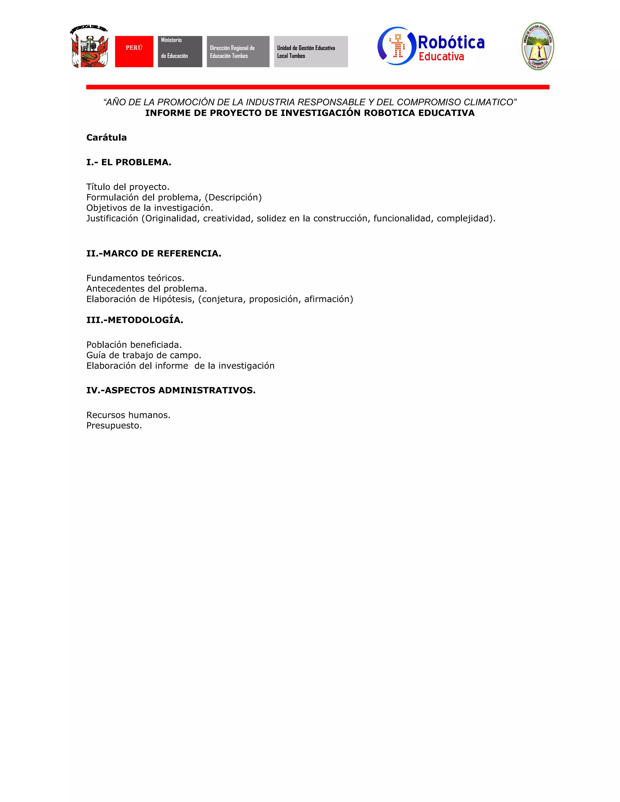 “AÑO DE LA PROMOCIÓN DE LA INDUSTRIA RESPONSABLE Y DEL COMPROMISO CLIMATICO”
INFORME DE PROYECTO DE INVESTIGACIÓN ROBOTICA EDUCATIVA
Carátula
I.- EL PROBLEMA.
Título del proyecto.
Formulación del problema, (Descripción)
Objetivos de la investigación.
Justificación (Originalidad, creatividad, solidez en la construcción, funcionalidad, complejidad).
II.-MARCO DE REFERENCIA.
Fundamentos teóricos.
Antecedentes del problema.
Elaboración de Hipótesis, (conjetura, proposición, afirmación)
III.-METODOLOGÍA.
Población beneficiada.
Guía de trabajo de campo.
Elaboración del informe de la investigación
IV.-ASPECTOS ADMINISTRATIVOS.
Recursos humanos.
Presupuesto.
PERÚ
Ministerio
de Educación
Dirección Regional de
Educación Tumbes
Unidad de Gestión Educativa
Local Tumbes