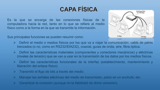 Sus principales funciones se pueden resumir como:
 Definir el medio o medios físicos por los que va a viajar la comunicación: cable de pares
trenzados (o no, como en RS232/EIA232), coaxial, guías de onda, aire, fibra óptica.
 Definir las características materiales (componentes y conectores mecánicos) y eléctricas
(niveles de tensión) que se van a usar en la transmisión de los datos por los medios físicos.
 Definir las características funcionales de la interfaz (establecimiento, mantenimiento y
liberación del enlace físico).
 Transmitir el flujo de bits a través del medio.
 Manejar las señales eléctricas del medio de transmisión, polos en un enchufe, etc.
 Garantizar la conexión (aunque no la fiabilidad de dicha conexión).
Es la que se encarga de las conexiones físicas de la
computadora hacia la red, tanto en lo que se refiere al medio
físico como a la forma en la que se transmite la información.
 