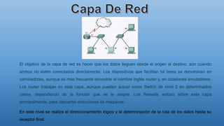 El objetivo de la capa de red es hacer que los datos lleguen desde el origen al destino, aún cuando
ambos no estén conectados directamente. Los dispositivos que facilitan tal tarea se denominan en
caminadores, aunque es más frecuente encontrar el nombre inglés router y, en ocasiones enrutadores.
Los router trabajan en esta capa, aunque pueden actuar como Switch de nivel 2 en determinados
casos, dependiendo de la función que se le asigne. Los firewalls actúan sobre esta capa
principalmente, para descartar direcciones de máquinas.
En este nivel se realiza el direccionamiento lógico y la determinación de la ruta de los datos hasta su
receptor final.
 