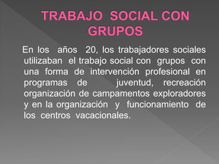 En los años 20, los trabajadores sociales
utilizaban el trabajo social con grupos con
una forma de intervención profesional en
programas de juventud, recreación
organización de campamentos exploradores
y en la organización y funcionamiento de
los centros vacacionales.
 
