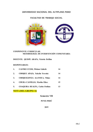 pág. 1
UNIVERSIDAD NACIONAL DEL ALTIPLANO-PUNO
FACULTAD DE TRABAJO SOCIAL
COMPONENTE CURRICULAR:
METODOLOGÍA DE INTERVENCIÓN COMUNITARIA
DOCENTE: QUISPE ARAPA, Victoria Delfina
RESPONSABLES:
1. CASTRO CCOSI, Miriam Lizbeth 14
2. CHOQUE APAZA, Yakelin Yesenia: 14
3. CHOQUEGONZA ALANOCA, Vilma: 14
4. CHURA CASTILLO, Martha Elisa: 15
5. COAQUIRA HUALPA, Carlos Froilan: 13
NOTA DEL GRUPO:16
Semestre VII
PUNO–PERÚ
2019
 