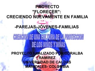 PROYECTO &quot;FLORECER&quot;:  CRECIENDO NUEVAMENTE EN FAMILIA -PAREJAS-JÓVENES-FAMILIAS  CREACION DE UNA CULTURA DE LA PROTECCION  DE LOS NIÑOS Y NIÑAS PROYECTO REALIZADO POR DORALBA RAMIREZ UNIVERSIDAD DE CALDAS MANIZALES- COLOMBIA 