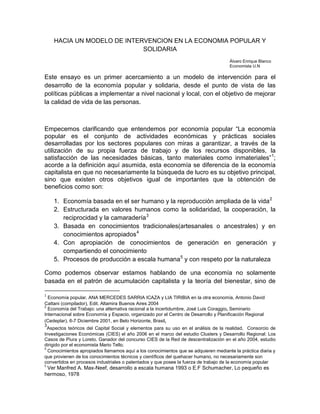 HACIA UN MODELO DE INTERVENCION EN LA ECONOMIA POPULAR Y
                            SOLIDARIA
                                                                                      Álvaro Enrique Blanco
                                                                                      Economista U.N

Este ensayo es un primer acercamiento a un modelo de intervención para el
desarrollo de la economía popular y solidaria, desde el punto de vista de las
políticas públicas a implementar a nivel nacional y local, con el objetivo de mejorar
la calidad de vida de las personas.



Empecemos clarificando que entendemos por economía popular “La economía
popular es el conjunto de actividades económicas y prácticas sociales
desarrolladas por los sectores populares con miras a garantizar, a través de la
utilización de su propia fuerza de trabajo y de los recursos disponibles, la
satisfacción de las necesidades básicas, tanto materiales como inmateriales” 1;
acorde a la definición aquí asumida, esta economía se diferencia de la economía
capitalista en que no necesariamente la búsqueda de lucro es su objetivo principal,
sino que existen otros objetivos igual de importantes que la obtención de
beneficios como son:

    1. Economía basada en el ser humano y la reproducción ampliada de la vida 2
    2. Estructurada en valores humanos como la solidaridad, la cooperación, la
       reciprocidad y la camaradería 3
    3. Basada en conocimientos tradicionales(artesanales o ancestrales) y en
       conocimientos apropiados 4
    4. Con apropiación de conocimientos de generación en generación y
       compartiendo el conocimiento
    5. Procesos de producción a escala humana 5 y con respeto por la naturaleza

Como podemos observar estamos hablando de una economía no solamente
basada en el patrón de acumulación capitalista y la teoría del bienestar, sino de

1
  Economía popular, ANA MERCEDES SARRIA ICAZA y LIA TIRIBIA en la otra economía, Antonio David
Cattani (compilador), Edit. Altamira Buenos Aires 2004
2
  Economía del Trabajo: una alternativa racional a la incertidumbre, José Luis Coraggio, Seminario
Internacional sobre Economía y Espacio, organizado por el Centro de Desarrollo y Planificación Regional
(Cedeplar), 6-7 Diciembre 2001, en Belo Horizonte, Brasil,
3
  Aspectos teóricos del Capital Social y elementos para su uso en el análisis de la realidad, Consorcio de
Investigaciones Económicas (CIES) el año 2006 en el marco del estudio Clusters y Desarrollo Regional: Los
Casos de Piura y Loreto. Ganador del concurso CIES de la Red de descentralización en el año 2004, estudio
dirigido por el economista Mario Tello.
4
  Conocimientos apropiados llamamos aquí a los conocimientos que se adquieren mediante la práctica diaria y
que provienen de los conocimientos técnicos y científicos del quehacer humano, no necesariamente son
convertidos en procesos industriales o patentados y que posee la fuerza de trabajo de la economía popular
5
 Ver Manfred A. Max-Neef, desarrollo a escala humana 1993 o E.F Schumacher, Lo pequeño es
hermoso, 1978
 