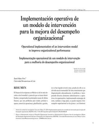 71
SIGNOS / ISSN: 2145-1389 / Vol. 10 / N.º 2 / 2018 / pp. 71-86
Implementación operativa de
un modelo de intervención
para la mejora del desempeño
organizacional*1
Operational implementation of an intervention model
to improve organizational performance
Implementação operacional de um modelo de intervenção
para a melhoria do desempenho organizacional
Recibido: 8 de marzo de 2018
Revisado: 6 de abril de 2018
Aceptado: 1 de junio de 2018
Daniel Matus Pérez**2
Universidad Iberoamericana de León
*
	 Artículo de resultado de investigación. Citar como: Matus, D. (2018). Implementación operativa de un modelo de intervención para la mejora del
desempeño organizacional. SIGNOS, 10(2), 71-86. DOI: https://doi.org/10.15332/s2145-1389.2018.0002.04
**
	 Doctor en Administración, maestro en Desarrollo Organizacional, licenciado en Administración de Empresas, línea de investigación en Mejora
del Desempeño Organizacional, Red para el Desarrollo de las Organizaciones (REDOR), Universidad Iberoamericana de León, México. Correos
electrónicos: daniel@matusconsulting.com.mx – 25900@iberoleon.edu.mx
RESUMEN
ElfracasodelasmipymesenMéxicoesdelosmásele-
vadosanivelmundialyapesardequesetienenidenti-
ficadas y categorizadas las principales causas de dichos
fracasos, que son: problemas para vender, producir y
operar, control de operaciones, planificación y gestión,
no se han logrado revertir estas, prueba de ello es su
elevada tasa de mortandad. Se tiene conocimiento que
diagnosticando adecuadamente el problema e incor-
porando diversos elementos administrativos y opera-
tivos a la organización e implementando estrategias de
corto, mediano y largo plazo, se puede mejorar el de­
sempeño organizacional en las pymes y así disminuir
 