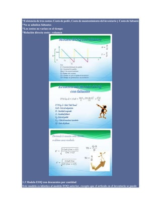 *Existencia de tres costos: Costo de pedir, Costo de mantenimiento del inventario y Costo de faltante
*No se admiten faltantes
*Los costos no varían en el tiempo
*Relación directa costo - volumen
1.3 Modelo EOQ con descuentos por cantidad
Este modelo es idéntico al modelo EOQ anterior, excepto que el articulo en el inventario se puede
 