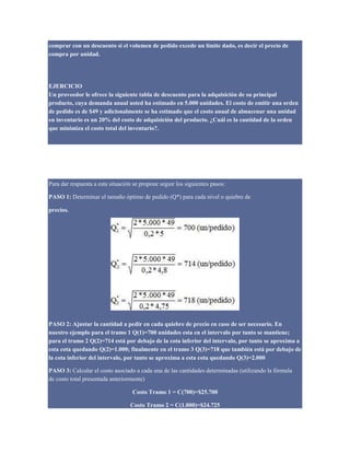 comprar con un descuento si el volumen de pedido excede un limite dado, es decir el precio de
compra por unidad.
EJERCICIO
Un proveedor le ofrece la siguiente tabla de descuento para la adquisición de su principal
producto, cuya demanda anual usted ha estimado en 5.000 unidades. El costo de emitir una orden
de pedido es de $49 y adicionalmente se ha estimado que el costo anual de almacenar una unidad
en inventario es un 20% del costo de adquisición del producto. ¿Cuál es la cantidad de la orden
que minimiza el costo total del inventario?.
Tamaño del Lote (Unidades) Descuento (%) Valor del Producto ($/Unidad)
0 a 999 0% 5
1.000 a 1999 4% 4,8
2.000 o más 5% 4,75
Para dar respuesta a esta situación se propone seguir los siguientes pasos:
PASO 1: Determinar el tamaño óptimo de pedido (Q*) para cada nivel o quiebre de
precios.
PASO 2: Ajustar la cantidad a pedir en cada quiebre de precio en caso de ser necesario. En
nuestro ejemplo para el tramo 1 Q(1)=700 unidades esta en el intervalo por tanto se mantiene;
para el tramo 2 Q(2)=714 está por debajo de la cota inferior del intervalo, por tanto se aproxima a
esta cota quedando Q(2)=1.000; finalmente en el tramo 3 Q(3)=718 que también está por debajo de
la cota inferior del intervalo, por tanto se aproxima a esta cota quedando Q(3)=2.000
PASO 3: Calcular el costo asociado a cada una de las cantidades determinadas (utilizando la fórmula
de costo total presentada anteriormente)
Costo Tramo 1 = C(700)=$25.700
Costo Tramo 2 = C(1.000)=$24.725
 