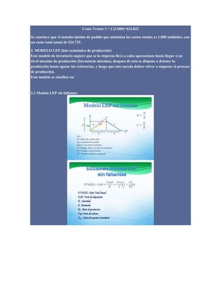 Costo Tramo 3 = C(2.000)=$24.822
Se concluye que el tamaño óptimo de pedido que minimiza los costos totales es 1.000 unidades, con
un costo total anual de $24.725.
2. MODELO LEP (lote económico de producción)
Este modelo de inventario sugiere que se la empresa lleve a cabo operaciones hasta llegar a un
nivel máximo de producción (Inventario máximo), despues de esto se dispone a detener la
producción hasta agotar las existencias, y luego que esto suceda deben volver a empezar el proceso
de producción.
Este modelo se clasifica en:
2.1 Modelo LEP sin faltantes
 