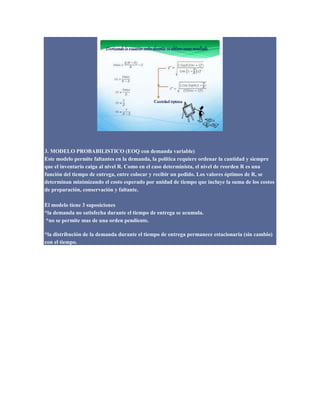 3. MODELO PROBABILISTICO (EOQ con demanda variable)
Este modelo permite faltantes en la demanda, la política requiere ordenar la cantidad y siempre
que el inventario caiga al nivel R. Como en el caso determinista, el nivel de reorden R es una
función del tiempo de entrega, entre colocar y recibir un pedido. Los valores óptimos de R, se
determinan minimizando el costo esperado por unidad de tiempo que incluye la suma de los costos
de preparación, conservación y faltante.
El modelo tiene 3 suposiciones
*la demanda no satisfecha durante el tiempo de entrega se acumula.
*no se permite mas de una orden pendiente.
*la distribución de la demanda durante el tiempo de entrega permanece estacionaria (sin cambio)
con el tiempo.
 