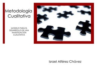 Metodología
 Cualitativa

  MODELO PARA EL
 DESARROLLO DE UNA
   INVESTIGACIÓN
     CUALITATIVA




                     Israel Alférez Chávez
 