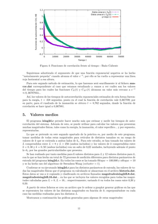 Figura 4: Funciones de correlación frente al tiempo - Baño Caliente
Seguiremos admitiendo el argumento de que una función exponencial negativa se ha hecho
”notoriamente pequeña” cuando alcanza el valor e−1
, por ello se ha vuelto a representar una lı́nea
roja horizontal a esa altura.
Para este segundo método de estimación, lo que haremos será sencillamente ir al fichero ana-
cor.dat correspondiente al caso que estamos estudiando y vamos a ver cuáles son los valores
del tiempo para los cuales las funciones CE(t) y CM2 (t) alcanzan un valor más cercano a e−1
≈ 0, 36787944...
Ası́, los valores de los tiempos de autocorrelación exponenciales estimados de esta forma fueron:
para la enegı́a, t = 458 segundos, punto en el cual la función de correlación vale 0,367709; por
su parte, para el cuadrado de la imanación se obtuvo t = 8,762 segundos, donde la función de
correlación se hace igual a 0,367881.
5. Valores medios
El programa ising2d.c permite hacer mucho más que estimar y medir los tiempos de auto-
correlación del sistema. Además de esto, se puede utilizar para calcular los valores que presentan
muchas magnitudes fı́sicas, tales como la energı́a, la imanación, el calor especı́fico... y por supuesto,
representarlas.
Lo que se pretende en este segundo apartado de la práctica es, por medio de este programa,
tomar medidas de todas estas magnitudes para retı́culos de distintos tamaños en un rango de
valores de k que se extienda a ambos lados de kc. Para este estudio, se han tomado los valores de
L comprendidos entre L = 8 y L = 256 (ambos incluı́dos) y los valores de k comprendidos entre
k = 0, 30 y k = 0, 50 (ambos incluı́dos) con un salto de 0,02 unidades, incluyendo además el punto
k=kc por las grandes particularidades que presenta.
Se han realizado por tanto medidas para 6 valores distintos para L y 12 valores distintos para k,
con lo que se han hecho un total de 72 procesos de medición diferentes para distintos parámetros de
entrada del programa ising2d.c. En todos los casos se ha tomado lbloque = 100,000 y nbloque = 10
y se ha hecho uso del algoritmo de Swendsen-Wang (ncluster = 1).
Conforme se va ejecutando ising2d.c para los distintos parámetros de entrada, los valores de to-
das las magnitudes fı́sicas que el programa va calculando se almacenan en el archivo historia.dat.
Estos datos se van a ir copiando y clasificando en archivos llamados magnitudesising2dL8.dat,
magnitudesising2dL16.dat... en los que se incluyen los valores recogidos para todas las magni-
tudes calculadas para L = 8, L = 16... respectivamente; variando k en todos los casos entre 0,30 y
0,50.
A partir de estos ficheros se crea un archivo que le ordene a gnuplot generar gráficas en las que
se representen los valores de las distintas magnitudes en función de k; superponiéndose en cada
caso las medidas realizadas para los distintos L.
Mostramos a continuación las gráficas generadas para algunas de estas magnitudes:
11
 