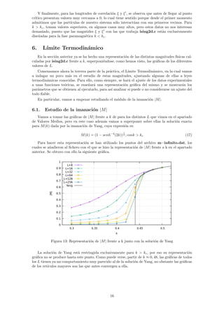 Y finalmente, para las longitudes de correlación ξ y ξ0
, se observa que antes de llegar al punto
crı́tico presentan valores muy cercanos a 0, lo cual tiene sentido porque desde el primer momento
admitimos que las partı́culas de nuestro sistema sólo interactúan con sus primeros vecinos. Para
k  kc, toman valores superiores, en algunos casos muy altos, pero estos datos no nos interesan
demasiado, puesto que las magntides ξ y ξ0
con las que trabaja ising2d.c están exclusivamente
diseñadas para la fase paramagnética k  kc.
6. Lı́mite Termodinámico
En la sección anterior ya se ha hecho una representación de las distintas magnitudes fı́sicas cal-
culadas por ising2d.c frente a k, superponiéndose, como hemos visto, las gráficas de los diferentes
valores de L.
Comenzamos ahora la tercera parte de la práctica, el Lı́mite Termodinámico, en la cual vamos
a indagar un poco más en el estudio de estas magnitudes, ajustando algunas de ellas a leyes
termodinámicas conocidas. Para ello, como siempre, se hará el ajuste de los datos experimentales
a unas funciones teóricas, se enseñará una representación gráfica del mismo y se mostrarán los
parámetros que se obtienen al ejecutarlo, para ası́ analizar si puede o no considerarse un ajuste del
todo fiable.
En particular, vamos a empezar estudiando el módulo de la imanación |M|.
6.1. Estudio de la imanación |M|
Vamos a tomar las gráficas de |M| frente a k de para los distintos L que vimos en el apartado
de Valores Medios, pero en este caso además vamos a superponer sobre ellas la solución exacta
para M(k) dada por la imanación de Yang, cuya expresión es:
M(k) = (1 − senh−4
(2k))
1
8 ; conk  kc (17)
Para hacer esta representación se han utilizado los puntos del archivo m−infinito.dat, los
cuales se añadieron al fichero con el que se hizo la representación de |M| frente a k en el apartado
anterior. Se obtuvo con ello la siguiente gráfica.
Figura 13: Representación de |M| frente a k junto con la solución de Yang
La solución de Yang está restringida exclusivamente para k  kc, por eso su representación
gráfica no se produce hasta este punto. Como puede verse, partir de k ≈ 0, 48, las gráficas de todos
los L tienen ya un comportamiento muy parecido al de la solución de Yang, no obstante las gráficas
de los retı́culos mayores son las que antes convergen a ella.
16
 