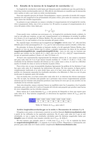 6.2. Estudio de la inversa de la longitud de correlación 1/ξ
La longitud de correlación ξ mide hasta qué distancia puede considerarse que dos partı́culas in-
teractúan (están correlacionadas entre sı́). Más allá de esta distnacia se considera que la interacción
entre ambas es nula y por tanto no están correlacionadas.
Para este segundo ejercicio de Lı́mite Termodinámico, vamos a proceder al estudio del compor-
tamiento de esta magnitud en las próximidades del punto crı́tico, pero antes de comenzar conviene
dejar claros dos detalles importantes.
Lo primero es que realmente no vamos a estudiar el comportamiento de la longitud de correla-
ción ξ propiamente dicha, sino el de su inversa 1/ξ. El motivo es porque el comportamiento de ξ
cerca del punto crı́tico viene dado por:
ξ =
1
|k − kc|ν
(18)
Como puede verse, conforme nos acercamos a kc, la longitud de correlación tiende a infinito, lo
cual no nos pilla por sorpresa, ya que este comportamiento ya lo dedujimos al estudiar la gráfica
de ξ frente a k en el apartado de Valores Medios. Por este motivo, es mucho más sencillo estudiar
su inversa 1/ξ, la cual tenderá a 0 en las cercanı́as del punto crı́tico.
En, segundo lugar, recordemos que la magnitud que ising2d.c calcula como ”xi”, sólo está bien
definida para la fase paramagnética (k  kc), por lo cual reduciremos nuestro estudio a dicha fase.
En principio, la forma de trabajar es bastante similar a la del apartado Valores Medios, sim-
plemente se crea un nuevo fichero que le ordene a gnuplot representar los datos de los archivos
magnitudesising2dL8.dat, magnitudesising2dL16.dat... pero en este caso no tenemos que
perdirle que trabaje con los valores de ξ y ∆(ξ), sino con los de 1/ξ y ∆(ξ)/ξ2
respectivamente,
ya que no queremos graficar ξ frente a k, sino 1/ξ frente a k.
Al hacer esta representación superponiendo los distintos valores de L, nos vamos a encontrar
que para cada valor de k en el que hemos tomado medidas (k = 0, 30; k = 0, 32; k = 0, 34...) los
resultados de los distintos tamaños del sistema se van a pisar unos a otros, lo cual va a dificultar
mucho el estudio de cómo se acerca la función al punto crı́tico.
Para evitar esto es muy recomendable desplazar ligeramente las gráficas de los distintos L que
hay para cada valor de k siguiendo las indicaciones del guion. De esta manera, la figura parece
completamente inalterada si se mira desde lejos, pero si se hace zoom sobre cada valor de k, se
podrán ver claramente separados los resultados asociados a los diferentes L. Esto va a ser de gran
ayuda para la siguiente parte del estudio.
Una vez hecho esto, si se hace zoom sobre cada valor de k, se observan dos efectos contrapues-
tos. Por un lado, los retı́culos más grandes van a presentar unos errores exageradamente grandes
mientras que los retı́culos más pequeños producen unas barras de error que no son acordes con los
resultados de los retı́culos mayores.
Ante esta situación, vamos a intentar buscar un equilibrio entre los L pequeños y los L grandes
anotando, para cada valor de k cuál es el tamaño del retı́culo más pequeño que produce unas barras
de error compatibles con los retı́culos máyores.
Estos valores de L serán llamados Lsafe y este proceso de búsqueda se tiene que repetir para
cada valor de k. Tras haberlo completado, se obtuvieron los siguientes valores de Lsafe para los
distintos k:
k 0,30 0,32 0,34 0,36 0,38 0,40 0,42
Lsafe 8 16 16 16 32 32 64
Tabla 12: Valores de Lsafe para cada k
Archivo longituddecorrelación.gpt en la sesión 4. Documentos de sesiones 5 y 6.
LLegados a este punto, es interesante construir un archivo llamado lı́mitetermodinámico.dat
a partir de los utilizados en los apartados anteriores. En él, para cada valor de k que se esté
estudiando, se van a copiar los resultados calculados para las distintas magnitudes dados por
ising2d.c para el retı́culo cuyo tamaño coincida con el Lsafe de dicha k.
De esta manera, por ejemplo, para k = 0, 30 (cuyo Lsafe es L = 8), se copiarán los datos
de magnitudesising2dL8.dat y se pegarán en el nuevo archivo. Repetimos a continuación este
proceso para cada valor de k hasta acabar completando lı́mitetermodinámico.dat.
17
 