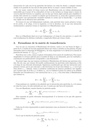 interacciones de cada una de las partı́culas del sistema con todas las demás y cualquier mı́nimo
cambio en la posición de una sola de ellas puede afectar en mayor o menor medida al resto.
De este modo, resolver de forma exacta este Hamiltoniano serı́a un trabajo absolutamente
inabordable que el mejor de los ordenadores de hoy en dı́a tardarı́a un tiempo igual a cientos de
veces la edad del Universo en completar, por eso hay que buscar algún método para simplificar el
estudio. Este método va a consistir en admitir que la interacción Jij actúa sólo a primeros vecinos,
lo cual parece una aproximación razonable teniendo en cuenta que la función f(|ri − rj|) decae
muy rápido con la distancia entre partı́culas.
Al tratarse de una red bidimensional cuadrada, cada partı́cula tiene cuatro primeros vecinos
(el de arriba, el de abajo, el de la izquierda y el de la derecha), con lo que esta interacción
exclusivamente a primeros vecinos se representa en el Hamiltoniano como:
H = −Bz ·
N
X
i
si −
4N
X
<i,j>
si · sj · Jij (3)
Este es el Hamiltonio final con el que trabajaremos a lo largo de esta práctica y a partir del
cual estudiaremos los distintos resultados y magnitudes fı́sicas que iremos viendo.
2. Formalismo de la matriz de transeferencia
Una vez que ya conocemos el Hamiltoniano del sistema, vamos a ver una forma de llegar, a
partir de él, a muchas de las más magnitudes fı́sicas que vamos a estudiar en esta práctica. El paso
intermedio entre la obtención del Hamiltonio y de estas magnitudes es el cálculo de la función de
partición del sistema: Z =
P
Conf. e−β·H
.
Para llevar esto a cabo, vamos a explicar el formalismo de la matriz de transferencia. Para mayor
simplicidad, lo veremos aplicado para el modelo de Ising en una dimensión, pero los resultados y
conclusiones son perfectamente extrapolables a más dimensiones.
En primer lugar, hay que empezar escribiendo el Hamiltoniano del sistema que queremos estu-
diar. En este caso, por tratarse del modelo unidimensional, las partı́culas están dispuestas en fila
a lo largo de una dirección determinada. Seguiremos considerando que sólo hay interacción entre
primeros vecinos, por lo que cada spin si sólo interactúa con el que tiene delante si+1 y con el que
tiene detrás si−1. Además, vamos a considerar condiciones de contorno periódicas; esto significa
que el primer spin de la fila s0 y el último sN , son en realidad el mismo (la cadena se ha doblado
formando una circunferencia) y este interacciona con s1 y sN−1 Con estas ideas, el Hamiltoniano
que tenemos es:
H = −Bz ·
N−1
X
i=0
si − J ·
N−1
X
i=0
si · si+1 (4)
Como podemos ver, también se ha admitido que la interacción entre partı́culas Jij es la misma
en todos los casos y ha sido sustituida por una J común que sale fuera del sumatorio.
Con este Hamiltonio, nuestra función de partición queda:
Z =
X
Conf.
e−βH
=
X
si=±1
eβJ·(s0s1+s1s2+s2s3+...)+βB·(s0+s1+s2+...)
(5)
Esta expresión de puede reformular descomponiendo Z en factores en los que sólo aparecen
primeros vecinos:
Z =
X
si=±1
eβJs0s1+βB·(s0+s1)/2
· eβJs1s2+βB·(s1+s2)/2
· (...) (6)
Cada una de estas exponenciales se puede representar como un elemento de matriz Ti,i+1, cuya
expresión es:
Ti,i+1 = eβJsisi+1+βB·(si+si+1)/2
(7)
Con lo que la función de partición queda:
Z =
X
si=±1
T01 · T12 · T23 · (...) (8)
2
 