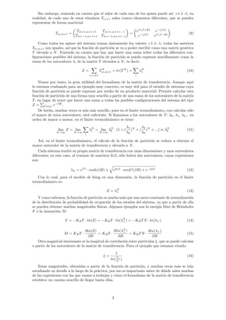 Sin embargo, teniendo en cuenta que el valor de cada uno de los spines puede ser +1 ó -1, en
realidad, de cada uno de estos términos Ti,i+1 salen cuatro elementos diferentes, que se pueden
representar de forma matricial:
Tsi,si+1 =

Tsi=1,si+1=1 Tsi=1,si+1=−1
Tsi=−1,si+1=1 Tsi=−1,si+1=−1

=

eβ·(J+B)
e−(βJ)
e−(βJ)
eβ·(J−B)

(9)
Como todos los spines del sistema toman únicamente los valores +1 ó -1, todas las matrices
Tsi,si+1 son iguales, ası́ que la función de partición se va a poder escribir como una matriz genérica
T elevada a N. Teniendo en cuenta que hay que hacer una suma sobre todas las diferentes con-
figuraciones posibles del sistema, la función de partición se puede expresar sencillamente como la
suma de los autovalores λi de la matriz T elevados a N, es decir:
Z =
X
si=±1
TN
si,si+1 = tr(TN
) =
X
i
λN
i (10)
Vemos por tanto, la gran utilidad del formalismo de la matriz de transferencia. Aunque aquı́
lo estemos evaluando para un ejemplo muy concreto, es muy útil para el estudio de sistemas cuya
función de partición se puede expresar por medio de un producto matricial. Permite calcular esta
función de partición de una forma muy sencilla a partir de una suma de los autovalores de la matriz
T, en lugar de tener que hacer una suma a todas las posibles configuraciones del sistema del tipo
Z =
P
Conf. e−βH
.
De hecho, muchas veces es aún más sencillo, pues en el lı́mite termodinámico, con calcular sólo
el mayor de estos autovalores, será suficiente. Si llamamos a los autovalores de T: λ0, λ1, λ2... en
orden de mayor a menor, en el lı́mite termodinámico se tiene:
lı́m
N→∞
Z = lı́m
N→∞
X
i
λN
i = lı́m
N→∞
λN
0 · (1 + (
λ1
λ0
)N
+ (
λ2
λ0
)N
+ ...) ≈ λN
0 (11)
Ası́, en el lı́mite termodinámico, el cálculo de la función de partición se reduce a obtener el
mayor autovalor de la matriz de transferencia y elevarlo a N.
Cada sistema tendrá su propia matriz de transferencia con unas dimensiones y unos autovalores
diferentes; en este caso, al tratarse de matrices 2x2, sólo habrá dos autovalores, cuyas expresiones
son:
λ± = eβJ
· cosh(βB) ±
q
e2βJ · senh2(βB) + e−2βJ (12)
Con lo cual, para el modelo de Ising en una dimensión, la función de partición en el lı́mite
termodinámico es:
Z = λN
+ (13)
Y como sabemos, la función de partición es mucho más que una mera constante de normalización
de la distribución de probabilidad de ocupación de los estados del sistema, ya que a partir de ella
se pueden obtener muchas magnitudes fı́sicas. Algunos ejemplos son la energı́a libre de Helmholtz
F o la imanación M:
F = −KBT · ln(Z) = −KBT · ln(λN
+ ) = −KBTN · ln(λ+) (14)
M = KBT ·
∂ln(Z)
∂B
= KBT ·
∂ln(λN
+ )
∂B
= KBTN ·
∂ln(λ+)
∂B
(15)
Otra magnitud interesante es la longitud de correlación entre partı́culas ξ, que se puede calcular
a partir de los autovalores de la matriz de transferencia. Para el ejemplo que estamos viendo:
ξ =
1
ln(λ+
λ−
)
(16)
Estas magnitudes, obtenidas a partir de la función de partición, y muchas otras más se irán
estudiando en detalle a lo largo de la práctica, por eso es importante saber de dónde salen muchas
de las expresiones con las que vamos a trabajar y cómo el formalismo de la matriz de transferencia
establece un camino sencillo de llegar hasta ellas.
3
 