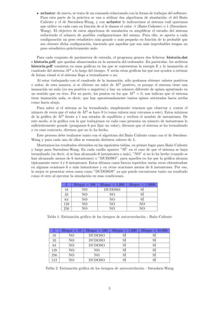 ncluster: de nuevo, se trata de un comando relacionado con la forma de trabajar del software.
Para esta parte de la práctica se van a utilizar dos algoritmos de simulación: el del Baño
Caliente y el de Swendsen-Wang, y con ncluster le indicaremos al sistema cuál queremos
que utilice en cada caso en función de si le damos el valor -1 (Baño Caliente) o 1 (Swendsen-
Wang). El objetivo de estos algoritmos de simulación es simplificar el estudio del sistema
reduciendo el número de posibles configuraciones del mismo. Para ello, se aporta a cada
configuración un peso estadı́stico más grande o más pequeño en función de lo probable que
sea obtener dicha configuración, haciendo que aquellas que son más improbables tengan un
peso estadı́stico prácticamente nulo.
Para cada conjunto de parámetros de entrada, el programa genera dos ficheros: historia.dat
e historia.pdf, que quedan almacenados en la memoria del ordenador. En particular, los archivos
historia.pdf consisten en unas gráficas en las que se representan la energı́a E y la imanación al
cuadrado del sistema M2
a lo largo del tiempo. Y serán estas gráficas las que nos ayuden a estimar
de forma visual si el sistema llega a termalizarse o no.
Al estar trabajando con el cuadrado de la imanación, sólo podemos obtener valores positivos
o nulos; de esta manera, si se obtiene un valor de M2
positivo, es porque el sistema tiene una
imanación no nula (ya sea positiva o negativa) y hay un número diferente de spines apuntando en
un sentido que en otro. Por su parte, los puntos en los que M2
= 0, nos indican que el sistema
tiene imanación nula, es decir, que hay aproximadamente tantos spines orientados hacia arriba
como hacia abajo.
Para saber si el sistema se ha termalizado, simplemente tenemos que observar y contar el
número de veces que el valor de M2
se hace 0 (o toma valores muy cercanos a este). Estos mı́nimos
de la gráfica de M2
frente a t son estados de equilibrio y reciben el nombre de instantones. De
este modo, si la gráfica con la que trabajemos en cada caso presenta un número de instantones lo
suficientemente grande (pongamos 6 por fijar un valor), diremos que el sistema se ha termalizado
y en caso contrario, diremos que no lo ha hecho.
Este proceso debe realizarse tanto con el algoritmo del Baño Caliente como con el de Swedsen-
Wang y para cada uno de ellos se tomarán distintos valores de L.
Mostramos los resultados obtenidos en las siguientes tablas, en primer lugar para Baño Caliente
y luego para Swendsen-Wang. En cada casilla aparece ”SÍ” en el caso de que el sistema se haya
termalizado (es decir, si se han alcanzado 6 instantones o más), ”NO” si no lo ha hecho (cuando se
han alcanzado menos de 6 instantones) o ”DUDOSO”, para aquellos en los que la gráfica alcanza
tı́picamente entre 4 y 8 instantones. Estos últimos casos fueron repetidos varias veces obteniendose
en algunas ocasiones 6 o más instantones y en otras ocaciones menos de 6 instantones. Por eso,
lo mejor es presentar estos casos como ”DUDOSOS” ya que puede encontrarse tanto un resultado
como el otro al ejecutar la simulación en esas condiciones.
L lbloque = 100 lbloque = 1,000 lbloque = 1,0000
16 NO DUDOSO SÍ
32 NO NO SÍ
64 NO NO SÍ
128 NO NO NO
256 NO NO NO
Tabla 1: Estimación gráfica de los tiempos de autocorrelación - Baño Caliente
L lbloque = 10 lbloque = 100 lbloque = 1,000 lbloque = 10,000
16 NO DUDOSO SÍ SÍ
32 NO DUDOSO SÍ SÍ
64 NO DUDOSO SÍ SÍ
128 NO NO SÍ SÍ
256 NO NO SÍ SÍ
512 NO DUDOSO SÍ SÍ
Tabla 2: Estimación gráfica de los tiempos de autocorrelación - Swendsen-Wang
5
 