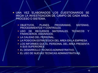 UNA VEZ ELABORADOS LOS CUESTIONARIOS SE INICIA LA INVESTIGACION DE CAMPO DE CADA AREA, PROCESO O SISTEMA. OBJETIVOS, PLANES, PROGRAMAS, SISTEMAS, PROCEDIMIENTOS Y CONTROLES. USO DE RECURSOS MATERIALES, TECNICOS Y FINANCIEROS, ASIGNADOS. LA CALIDAD DEL PERSONAL. LA POSICION ESTRATEGICA DEL AREA EN LA EMPRESA. LOS INFORMES QUE EL PERSONAL DEL AREA PRESENTA A SUS SUPERIORES. EL DESARROLLO TECNICO-ADMINISTRATIVO. EL USO DE NUEVAS TECNICAS ADMINISTRATIVAS. 