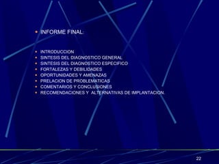 INFORME FINAL : INTRODUCCION SINTESIS DEL DIAGNOSTICO GENERAL SINTESIS DEL DIAGNOSTICO ESPECIFICO FORTALEZAS Y DEBILIDADES OPORTUNIDADES Y AMENAZAS PRELACION DE PROBLEMATICAS COMENTARIOS Y CONCLUSIONES RECOMENDACIONES Y  ALTERNATIVAS DE IMPLANTACION. 