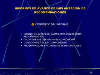INFORMES DE AVANCE DE IMPLANTACION DE RECOMENDACIONES CONTENIDO DEL INFORME: GRADOS DE AVANCE DE LA IMPLANTACION DE CADA RECOMENDACIÓN CAUSAS DE LAS DESVIACIONES AL PROGRAMA LIMITACIONES PARA EL CUMPLIMIENTO PROGRAMACIONES ACORDES A LAS DESVIACIONES. 