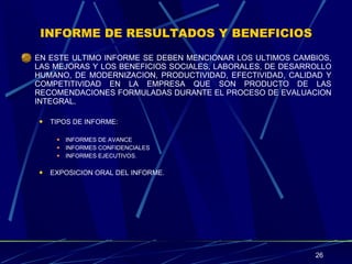 INFORME DE RESULTADOS Y BENEFICIOS EN ESTE ULTIMO INFORME SE DEBEN MENCIONAR LOS ULTIMOS CAMBIOS, LAS MEJORAS Y LOS BENEFICIOS SOCIALES, LABORALES, DE DESARROLLO HUMANO, DE MODERNIZACION, PRODUCTIVIDAD, EFECTIVIDAD, CALIDAD Y COMPETITIVIDAD EN LA EMPRESA QUE SON PRODUCTO DE LAS RECOMENDACIONES FORMULADAS DURANTE EL PROCESO DE EVALUACION INTEGRAL. TIPOS DE INFORME: INFORMES DE AVANCE INFORMES CONFIDENCIALES INFORMES EJECUTIVOS. EXPOSICION ORAL DEL INFORME. 