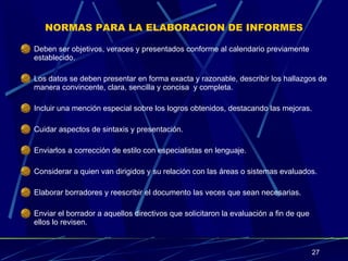 NORMAS PARA LA ELABORACION DE INFORMES Deben ser objetivos, veraces y presentados conforme al calendario previamente establecido. Los datos se deben presentar en forma exacta y razonable, describir los hallazgos de manera convincente, clara, sencilla y concisa  y completa. Incluir una mención especial sobre los logros obtenidos, destacando las mejoras. Cuidar aspectos de sintaxis y presentación. Enviarlos a corrección de estilo con especialistas en lenguaje. Considerar a quien van dirigidos y su relación con las áreas o sistemas evaluados. Elaborar borradores y reescribir el documento las veces que sean necesarias. Enviar el borrador a aquellos directivos que solicitaron la evaluación a fin de que ellos lo revisen. 