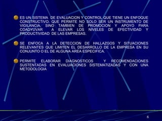 ES UN SISTEMA  DE EVALUACION Y CONTROL QUE TIENE UN ENFOQUE CONSTRUCTIVO, QUE PERMITE NO SOLO SER UN INSTRUMENTO DE VIGILANCIA, SINO TAMBIEN DE PROMOCION Y APOYO PARA COADYUVAR  A ELEVAR LOS NIVELES DE EFECTIVIDAD Y PRODUCTIVIDAD  DE LAS EMPRESAS. SE ENFOCA A LA DETECCION DE HALLAZGOS Y SITUACIONES RELEVANTES QUE LIMITEN EL DESARROLLO DE LA EMPRESA EN SU CONJUNTO O EL DE ALGUNA AREA ESPECIFICA. PERMITE ELABORAR DIAGNOSTICOS  Y RECOMENDACIONES SUSTENTADAS EN EVALUACIONES SISTEMATIZADAS Y CON UNA METODOLOGIA 