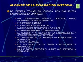 ALCANCE DE LA EVALUACION INTEGRAL DE DEBERA TOMAR EN CUENTA LOS SIGUIENTES FACTORES DE LA EMPRESA : LOS FUNDAMENTOS LEGALES, OBJETIVOS, METAS, PROGRAMAS, SISTEMAS Y CONTROLES. EL ESTADO DEL ENTORNO. EL AREA GEOGRAFICA QUE ABARCA LA COMPLEJIDAD ESTRUCTURAL Y FUNCIONAL EL GRADO DE DESARROLLO ORGANIZACIONAL. LA DIMENSION Y EL ALCANCE DE LAS INTERRELACIONES Y OPERACIONES INTERNAS Y EXTERNAS. LA DISPOSICION DE LOS RECURSOS NECESARIOS PARA LA REALIZACION  EL TIEMPO NECESARIO LAS FACILIDADES QUE SE TENGAN PARA OBTENER LA INFORMACION LO QUE ESPERA OBTENER EL CLIENTE QUE CONTRATA LA EVALUACION . 
