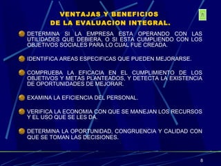 VENTAJAS Y BENEFICIOS  DE LA EVALUACION INTEGRAL. DETERMINA SI LA EMPRESA ESTA OPERANDO CON LAS UTILIDADES QUE DEBIERA, O SI ESTA CUMPLIENDO CON LOS OBJETIVOS SOCIALES PARA LO CUAL FUE CREADA. IDENTIFICA AREAS ESPECIFICAS QUE PUEDEN MEJORARSE. COMPRUEBA LA EFICACIA EN EL CUMPLIMIENTO DE LOS OBJETIVOS Y METAS PLANTEADOS, Y DETECTA LA EXISTENCIA DE OPORTUNIDADES DE MEJORAR. EXAMINA LA EFICIENCIA DEL PERSONAL. VERIFICA LA ECONOMIA CON QUE SE MANEJAN LOS RECURSOS Y EL USO QUE SE LES DA. DETERMINA LA OPORTUNIDAD, CONGRUENCIA Y CALIDAD CON QUE SE TOMAN LAS DECISIONES . 