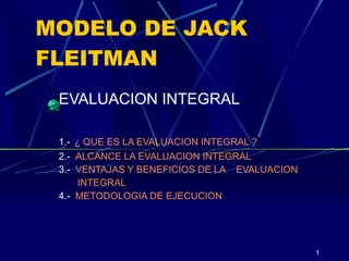 MODELO DE JACK FLEITMAN EVALUACION INTEGRAL 1.-   ¿ QUE ES LA EVALUACION INTEGRAL ? 2.-  ALCANCE LA EVALUACION INTEGRAL 3.-  VENTAJAS Y BENEFICIOS DE LA    EVALUACION        INTEGRAL 4.-  METODOLOGIA DE EJECUCION 