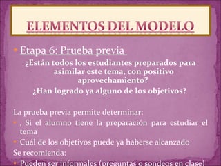 Etapa 6: Prueba previa  ¿Están todos los estudiantes preparados para asimilar este tema, con positivo aprovechamiento?  ¿Han logrado ya alguno de los objetivos?  La prueba previa permite determinar: ‚  Si el alumno tiene la preparación para estudiar el tema  Cuál de los objetivos puede ya haberse alcanzado  Se recomienda:  Pueden ser informales (preguntas o sondeos en clase) 