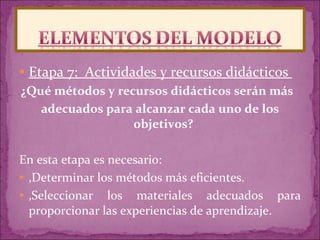 Etapa 7:  Actividades y recursos didácticos  ¿Qué métodos y recursos didácticos serán más  adecuados para alcanzar cada uno de los objetivos?  En esta etapa es necesario:  ‚ Determinar los métodos más eficientes.  ‚ Seleccionar los materiales adecuados para proporcionar las experiencias de aprendizaje.  