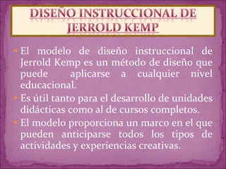 El modelo de diseño instruccional de Jerrold Kemp es un método de diseño que puede  aplicarse a cualquier nivel educacional.  Es útil tanto para el desarrollo de unidades didácticas como al de cursos completos.  El modelo proporciona un marco en el que pueden anticiparse todos los tipos de actividades y experiencias creativas.  