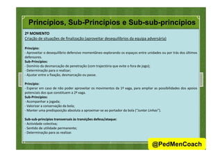 Princípios, Sub-Princípios e Sub-sub-princípios
2º MOMENTO
Criação de situações de finalização (aproveitar desequilíbrios da equipa adversária)
Princípio:
- Aproveitar o desequilíbrio defensivo momentâneo explorando os espaços entre unidades ou por trás dos últimos
defensores.
Sub-Princípios:
- Domínio da desmarcação de penetração (com trajectória que evite o fora de jogo);
- Determinação para o realizar;
- Ajustar entre a fixação, desmarcação ou passe.
Princípio:
- Esperar em caso de não poder aproveitar os movimentos da 1ª vaga, para ampliar as possibilidades dos apoios
potenciais dos que constituem a 2ª vaga.
Sub-Princípios:
- Acompanhar a jogada;
- Valorizar a conservação da bola;
- Manter uma predisposição absoluta a aproximar-se ao portador da bola (“Juntar Linhas”).
Sub-sub-princípios transversais às transições defesa/ataque:
- Actividade colectiva;
- Sentido de utilidade permanente;
- Determinação para as realizar.
23
@PedMenCoach
 