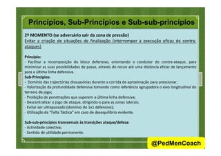 Princípios, Sub-Princípios e Sub-sub-princípios
2º MOMENTO (se adversário sair da zona de pressão)
Evitar a criação de situações de finalização (interromper a execução eficaz de contra-
ataques)
Princípio:
- Facilitar a recomposição do bloco defensivo, orientando o condutor do contra-ataque, para
minimizar as suas possibilidades de passe, através do recuo até uma distância eficaz de lançamento
para a última linha defensiva.
Sub-Princípios:Sub-Princípios:
- Domínio das trajectórias dissuasórias durante a corrida de aproximação para pressionar;
- Valorização da profundidade defensiva tomando como referência agrupadora o eixo longitudinal do
terreno de jogo;
- Proibição de penetrações que superem a última linha defensiva;
- Descentralizar o jogo de ataque, dirigindo-o para as zonas laterais;
- Evitar ser ultrapassado (domínio do 1x1 defensivo);
- Utilização da “Falta Táctica” em caso de desequilíbrio evidente.
Sub-sub-princípios transversais às transições ataque/defesa:
- Actividade colectiva;
- Sentido de utilidade permanente.
42
@PedMenCoach
 