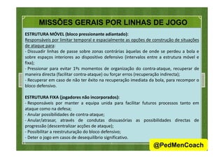 MISSÕES GERAIS POR LINHAS DE JOGO
ESTRUTURA MÓVEL (bloco pressionante adiantado):
Responsáveis por limitar temporal e espacialmente as opções de construção de situações
de ataque para:
- Dissuadir linhas de passe sobre zonas contrárias àquelas de onde se perdeu a bola e
sobre espaços interiores ao dispositivo defensivo (intervalos entre a estrutura móvel e
fixa);
- Pressionar para evitar 1ºs momentos de organização do contra-ataque, recuperar de
maneira directa (facilitar contra-ataque) ou forçar erros (recuperação indirecta);
- Recuperar em caso de não ter êxito na recuperação imediata da bola, para recompor o- Recuperar em caso de não ter êxito na recuperação imediata da bola, para recompor o
bloco defensivo.
ESTRUTURA FIXA (jogadores não incorporados):
- Responsáveis por manter a equipa unida para facilitar futuros processos tanto em
ataque como na defesa;
- Anular possibilidades de contra-ataque;
- Anular/atrasar, através de condutas dissuasórias as possibilidades directas de
progressão (descentralizar acções de ataque);
- Possibilitar a reestruturação do bloco defensivo;
- Deter o jogo em casos de desequilíbrio significativo.
43
@PedMenCoach
 