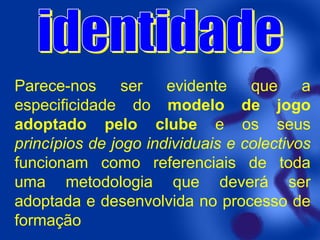 Parece-nos
ser evidente
que a
especificidade do modelo de jogo
adoptado pelo clube e os seus
princípios de jogo individuais e colectivos
funcionam como referenciais de toda
uma metodologia que deverá ser
adoptada e desenvolvida no processo de
formação

 