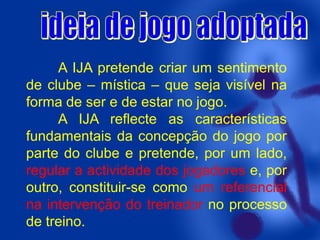 A IJA pretende criar um sentimento
de clube – mística – que seja visível na
forma de ser e de estar no jogo.
A IJA reflecte as características
fundamentais da concepção do jogo por
parte do clube e pretende, por um lado,
regular a actividade dos jogadores e, por
outro, constituir-se como um referencial
na intervenção do treinador no processo
de treino.

 