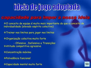 O conceito de equipa é muito mais importante do que o conceito de
individualidade (elevado espírito colectivo)
Treinar nos limites para jogar nos limites
Organização colectiva muito forte

- Ofensiva , Defensiva e Transições
Atitude competitiva agressiva
Concentração máxima
Polivalência funcional
Capacidade mental muito forte

 