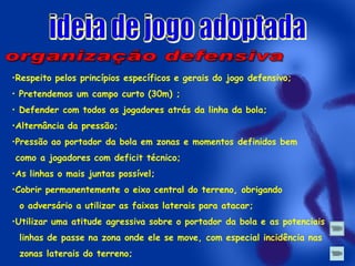 •Respeito pelos princípios específicos e gerais do jogo defensivo;
• Pretendemos um campo curto (30m) ;
• Defender com todos os jogadores atrás da linha da bola;

•Alternância da pressão;
•Pressão ao portador da bola em zonas e momentos definidos bem

como a jogadores com deficit técnico;
•As linhas o mais juntas possível;
•Cobrir permanentemente o eixo central do terreno, obrigando

o adversário a utilizar as faixas laterais para atacar;
•Utilizar uma atitude agressiva sobre o portador da bola e as potenciais

linhas de passe na zona onde ele se move, com especial incidência nas
zonas laterais do terreno;

 