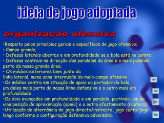 •Respeito pelos princípios gerais e específicos de jogo ofensivo;
• Campo grande;
• Defesas laterais abertos e em profundidade se a bola está no centro;
• Defesas centrais na direcção das paralelas da área e o mais possível
perto da nossa grande área;
• Os médios exteriores bem junto da
linha lateral, numa zona intermédia do meio campo ofensivo ;
•Os médios centro em situação de apoio ao portador da bola,
um deles mais perto da nossa linha defensiva e o outro mais em
profundidade
•Os dois avançados em profundidade e em paralelo, partindo, um de
uma posição de aproximação (apoio) e o outro afastamento (ruptura);
•Utilização de alternância de jogo directo/indirecto, jogo curto/jogo
longo conforme a configuração defensiva adversária

 