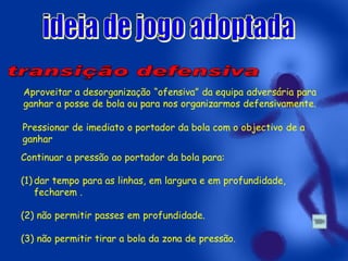 Aproveitar a desorganização “ofensiva” da equipa adversária para
ganhar a posse de bola ou para nos organizarmos defensivamente.
Pressionar de imediato o portador da bola com o objectivo de a
ganhar

Continuar a pressão ao portador da bola para:
(1) dar tempo para as linhas, em largura e em profundidade,
fecharem .
(2) não permitir passes em profundidade.

(3) não permitir tirar a bola da zona de pressão.

 