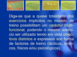 Diga-se que a quase totalidade dos
exercícios implícitos no modelo de
treino possibilitam um carácter multifuncional, podendo o mesmo exercício ser utilizado tendo em vista objectivos distintos e expressos sob forma
de factores de treino (tácticos, técnicos, físicos e/ou psicológicos)

 