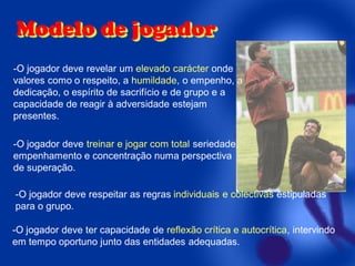 Modelo de jogador
-O jogador deve revelar um elevado carácter onde
valores como o respeito, a humildade, o empenho, a
dedicação, o espírito de sacrifício e de grupo e a
capacidade de reagir à adversidade estejam
presentes.
-O jogador deve treinar e jogar com total seriedade,
empenhamento e concentração numa perspectiva
de superação.
-O jogador deve respeitar as regras individuais e colectivas estipuladas
para o grupo.

-O jogador deve ter capacidade de reflexão crítica e autocrítica, intervindo
em tempo oportuno junto das entidades adequadas.

 