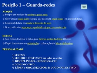 Posição 1 – Guarda-redes
ATAQUE
 Sempre em posição de receber o passe atrás.
 Saber eleger: jogar curto (sempre que possível), jogar longo (em profundidade).
 Responsabilidade em mudar a direcção do jogo.

 Deve evidenciar segurança e qualidade a jogar com os dois pés.

DEFESA
 Sem receio de deixar a baliza para fazer as costas da defesa (libero).

 Papel importante na orientação / colocação do bloco defensivo.
PERSONALIDADE
 SERENO
 SEGURO E CONFIANTE em todas as acções

 DISCIPLINADO e RESPONSÁVEL
 COMUNICATIVO

 LÍDER e ORGANIZADOR do JOGO COLECTIVO

 
